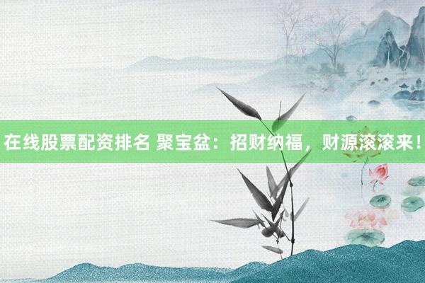 在线股票配资排名 聚宝盆:招财纳福,财源滚滚来!