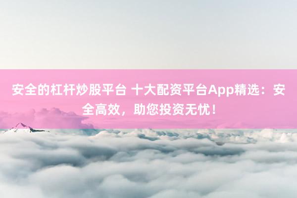 安全的杠杆炒股平台 十大配资平台App精选：安全高效，助您投资无忧！