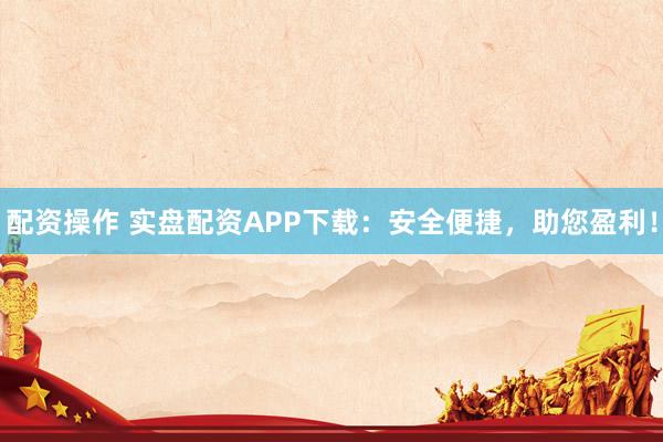 配资操作 实盘配资APP下载：安全便捷，助您盈利！