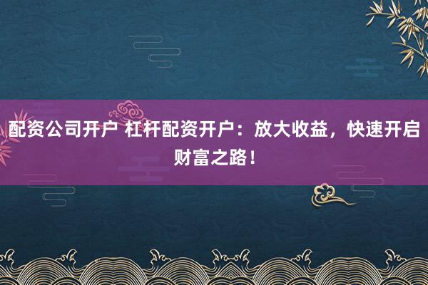 配资公司开户 杠杆配资开户：放大收益，快速开启财富之路！