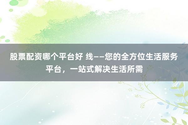 股票配资哪个平台好 线——您的全方位生活服务平台，一站式解决生活所需