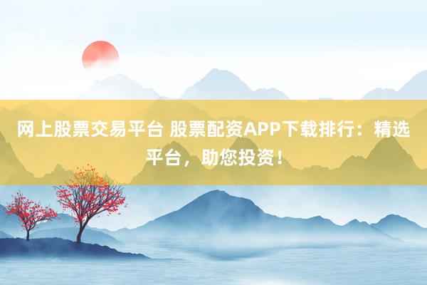 网上股票交易平台 股票配资APP下载排行：精选平台，助您投资！