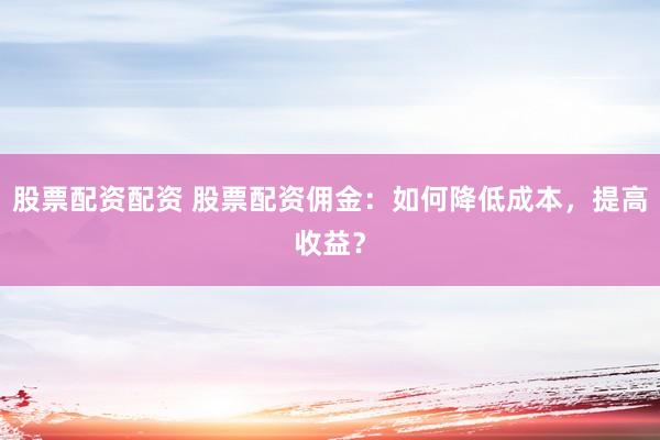 股票配资配资 股票配资佣金：如何降低成本，提高收益？