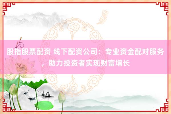 股指股票配资 线下配资公司：专业资金配对服务，助力投资者实现财富增长