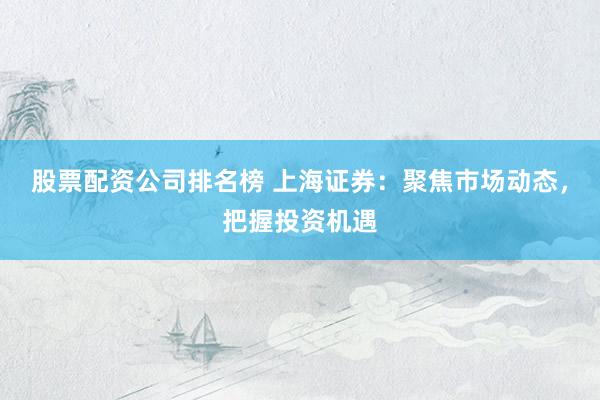 股票配资公司排名榜 上海证券：聚焦市场动态，把握投资机遇