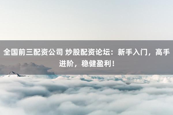 全国前三配资公司 炒股配资论坛：新手入门，高手进阶，稳健盈利！