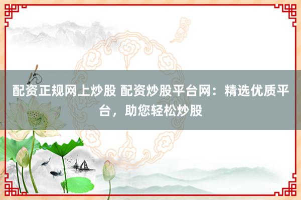 配资正规网上炒股 配资炒股平台网：精选优质平台，助您轻松炒股