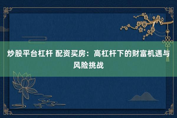 炒股平台杠杆 配资买房：高杠杆下的财富机遇与风险挑战