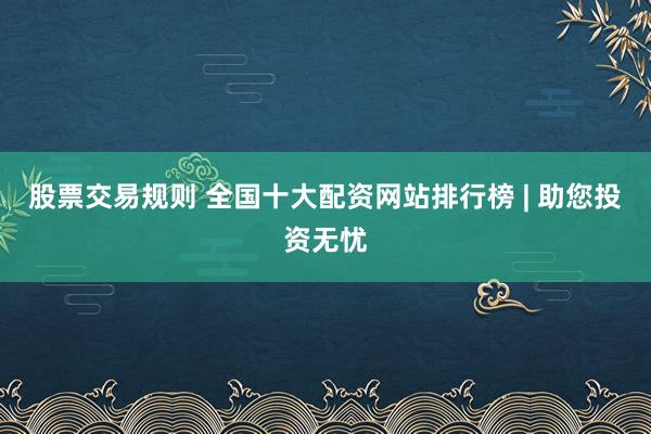 股票交易规则 全国十大配资网站排行榜 | 助您投资无忧