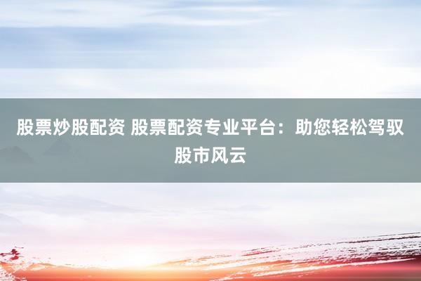 股票炒股配资 股票配资专业平台:助您轻松驾驭股市风云