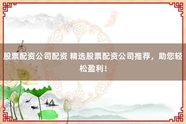 股票配资公司配资 精选股票配资公司推荐，助您轻松盈利！