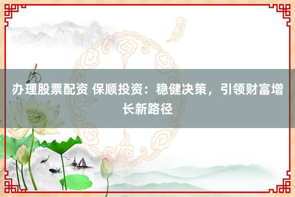 办理股票配资 保顺投资：稳健决策，引领财富增长新路径