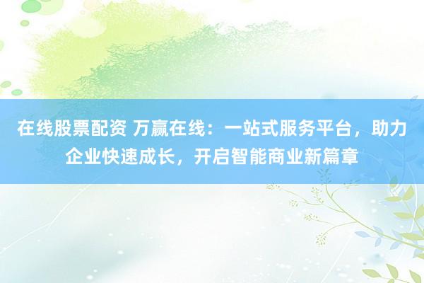 在线股票配资 万赢在线：一站式服务平台，助力企业快速成长，开启智能商业新篇章
