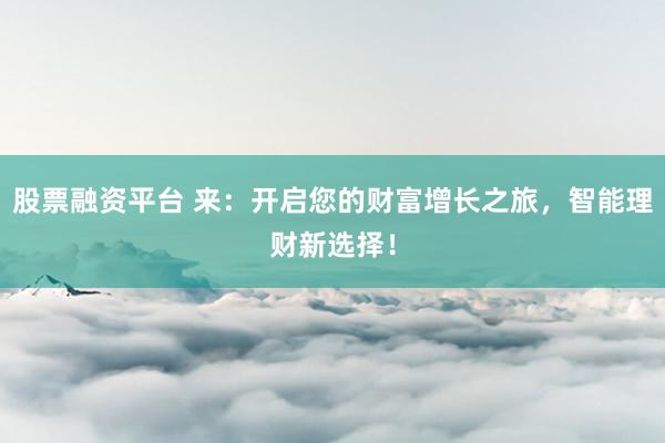 股票融资平台 来：开启您的财富增长之旅，智能理财新选择！