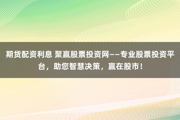 期货配资利息 聚赢股票投资网——专业股票投资平台，助您智慧决策，赢在股市！