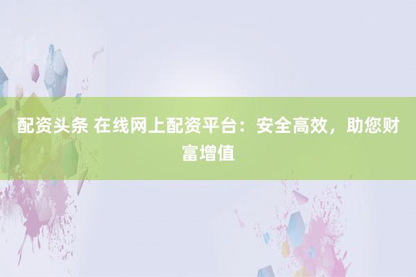 配资头条 在线网上配资平台：安全高效，助您财富增值