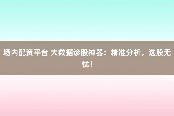 场内配资平台 大数据诊股神器：精准分析，选股无忧！