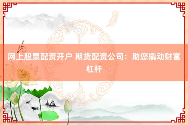 网上股票配资开户 期货配资公司：助您撬动财富杠杆