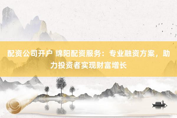 配资公司开户 绵阳配资服务：专业融资方案，助力投资者实现财富增长