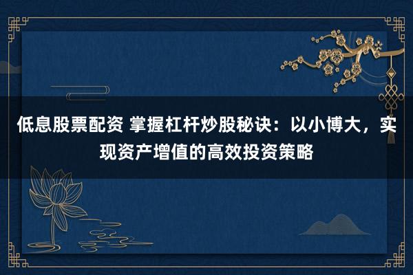 低息股票配资 掌握杠杆炒股秘诀：以小博大，实现资产增值的高效投资策略
