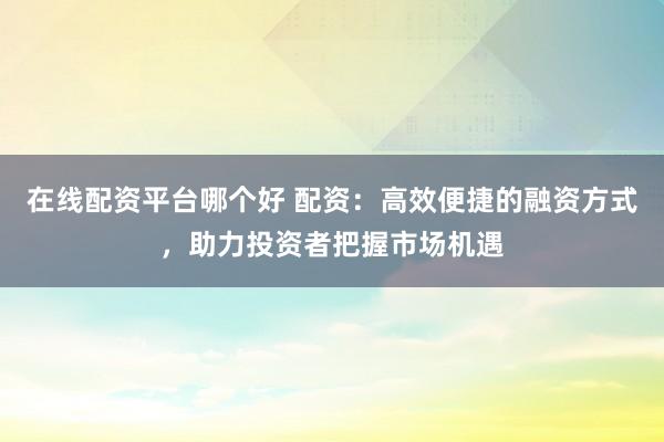 在线配资平台哪个好 配资:高效便捷的融资方式,助力投资者把握市场机遇