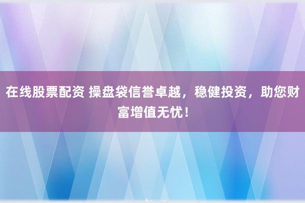 在线股票配资 操盘袋信誉卓越，稳健投资，助您财富增值无忧！
