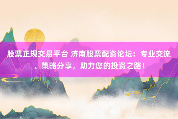 股票正规交易平台 济南股票配资论坛:专业交流、策略分享,助力您的投资之路!