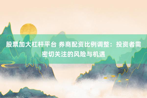 股票加大杠杆平台 券商配资比例调整：投资者需密切关注的风险与机遇