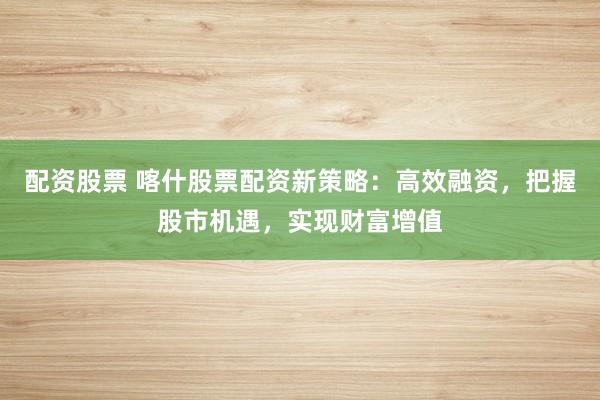 配资股票 喀什股票配资新策略:高效融资,把握股市机遇,实现财富增值