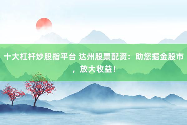 十大杠杆炒股指平台 达州股票配资：助您掘金股市，放大收益！