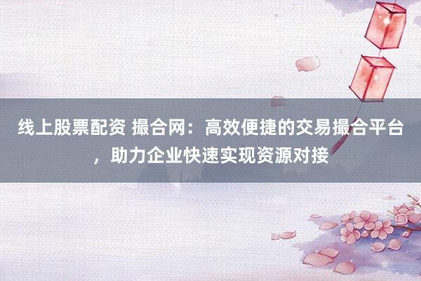 线上股票配资 撮合网:高效便捷的交易撮合平台,助力企业快速实现资源对接