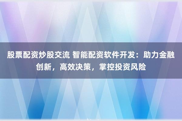 股票配资炒股交流 智能配资软件开发:助力金融创新,高效决策,掌控投资风险
