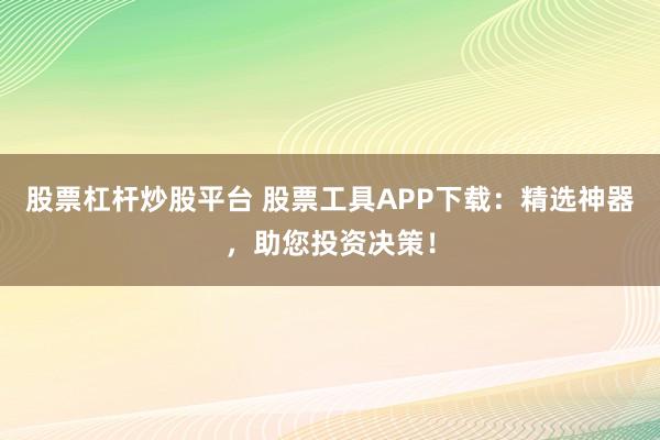 股票杠杆炒股平台 股票工具APP下载：精选神器，助您投资决策！