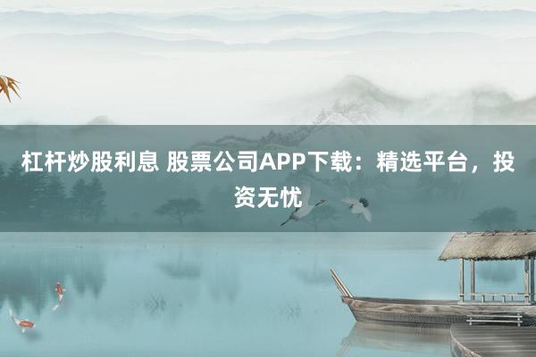 杠杆炒股利息 股票公司APP下载：精选平台，投资无忧