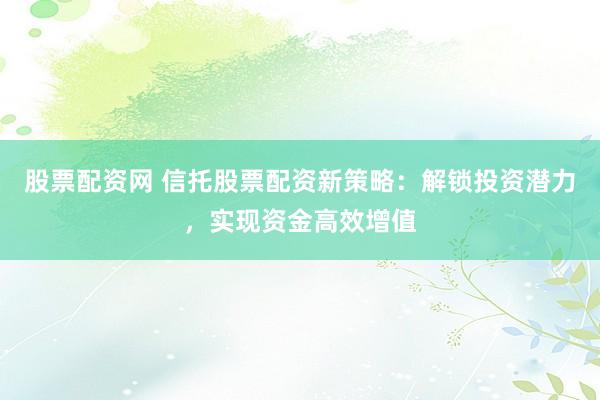 股票配资网 信托股票配资新策略：解锁投资潜力，实现资金高效增值
