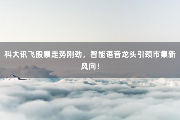 科大讯飞股票走势刚劲,智能语音龙头引颈市集新风向!