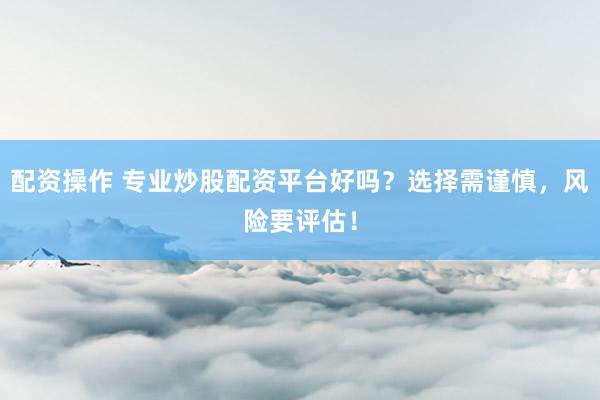 配资操作 专业炒股配资平台好吗？选择需谨慎，风险要评估！