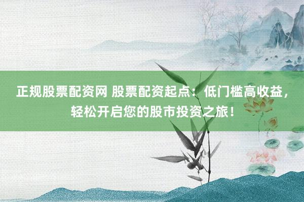 正规股票配资网 股票配资起点：低门槛高收益，轻松开启您的股市投资之旅！