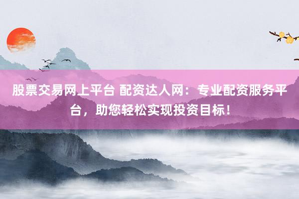 股票交易网上平台 配资达人网：专业配资服务平台，助您轻松实现投资目标！