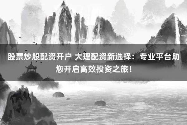 股票炒股配资开户 大理配资新选择:专业平台助您开启高效投资之旅!