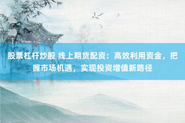 股票杠杆炒股 线上期货配资：高效利用资金，把握市场机遇，实现投资增值新路径