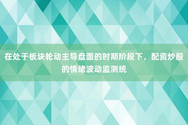 在处于板块轮动主导盘面的时期阶段下，配资炒股的情绪波动监测统