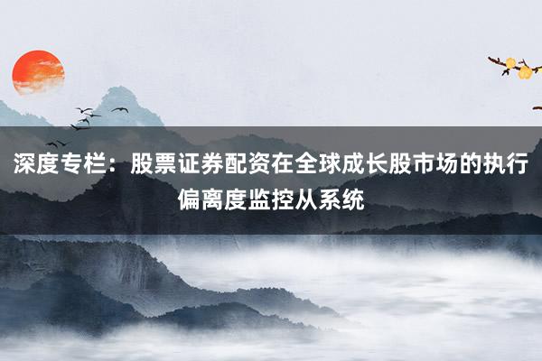 深度专栏：股票证券配资在全球成长股市场的执行偏离度监控从系统