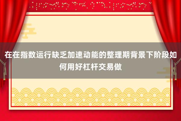 在在指数运行缺乏加速动能的整理期背景下阶段如何用好杠杆交易做