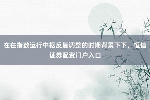 在在指数运行中枢反复调整的时期背景下下，恒信证券配资门户入口
