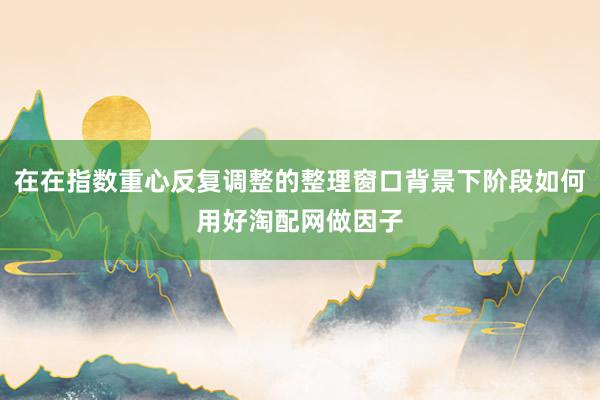 在在指数重心反复调整的整理窗口背景下阶段如何用好淘配网做因子