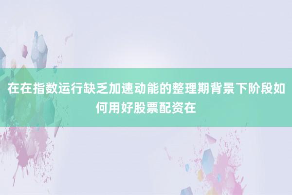 在在指数运行缺乏加速动能的整理期背景下阶段如何用好股票配资在