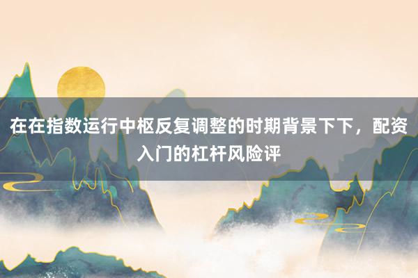 在在指数运行中枢反复调整的时期背景下下，配资入门的杠杆风险评