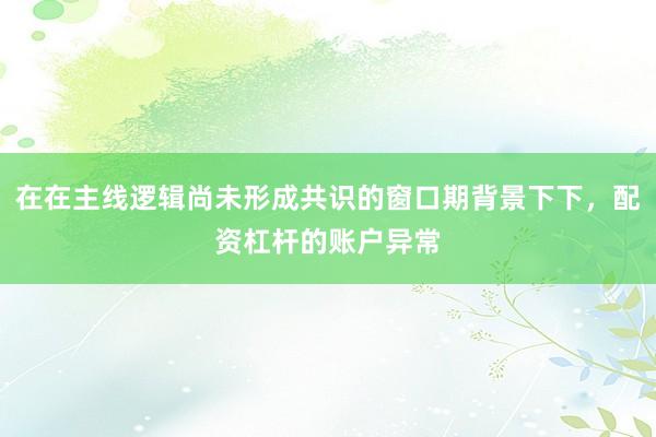 在在主线逻辑尚未形成共识的窗口期背景下下，配资杠杆的账户异常