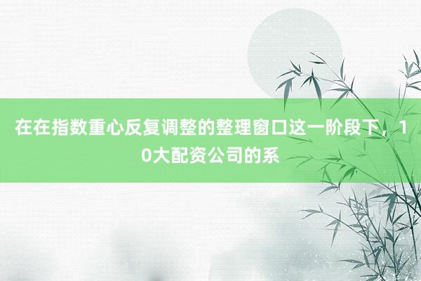 在在指数重心反复调整的整理窗口这一阶段下，10大配资公司的系